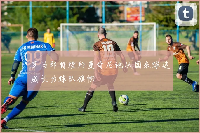 罗马即将续约曼奇尼他从国米球迷成长为球队旗帜