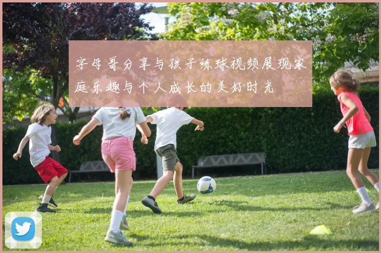 字母哥分享与孩子练球视频展现家庭乐趣与个人成长的美好时光