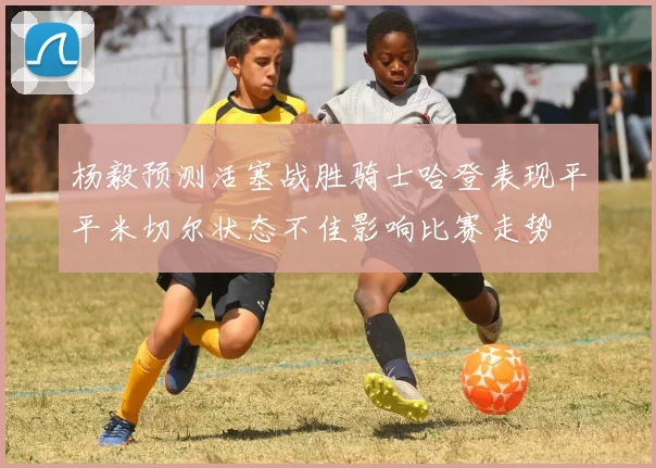 杨毅预测活塞战胜骑士哈登表现平平米切尔状态不佳影响比赛走势