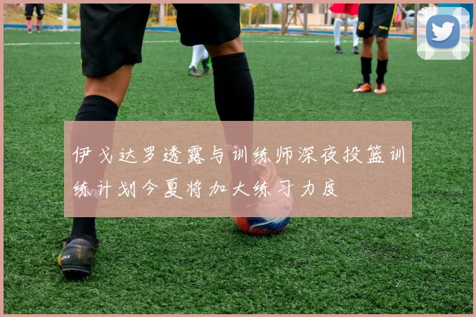 伊戈达罗透露与训练师深夜投篮训练计划今夏将加大练习力度