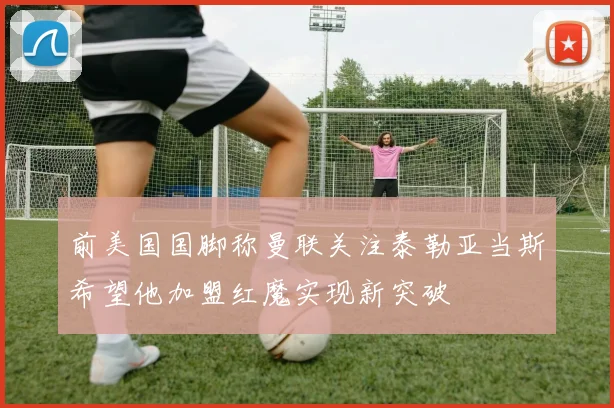 前美国国脚称曼联关注泰勒亚当斯希望他加盟红魔实现新突破