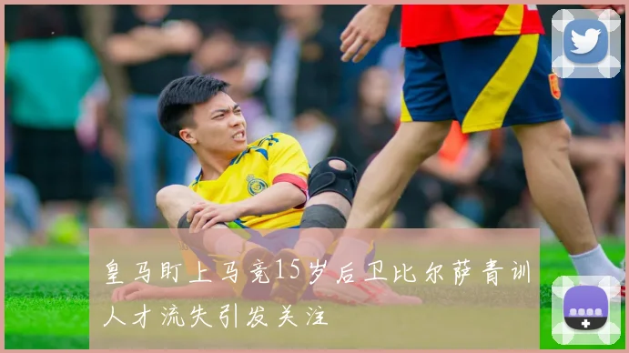 皇马盯上马竞15岁后卫比尔萨青训人才流失引发关注