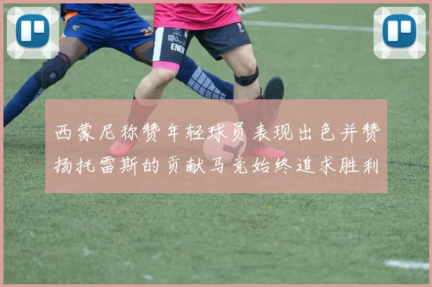 西蒙尼称赞年轻球员表现出色并赞扬托雷斯的贡献马竞始终追求胜利