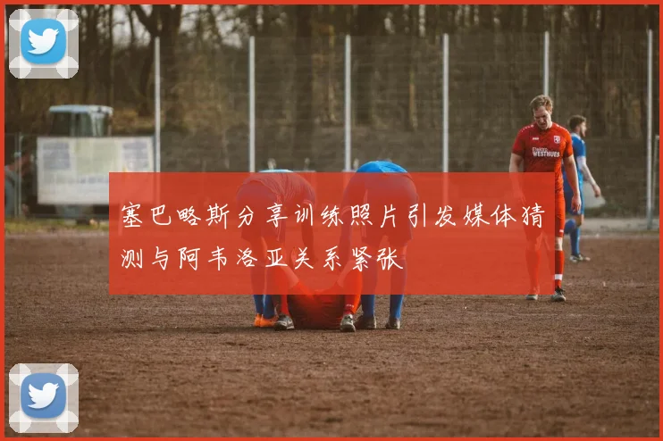 塞巴略斯分享训练照片引发媒体猜测与阿韦洛亚关系紧张