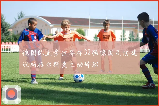 德国队止步世界杯32强德国足协建议纳格尔斯曼主动辞职