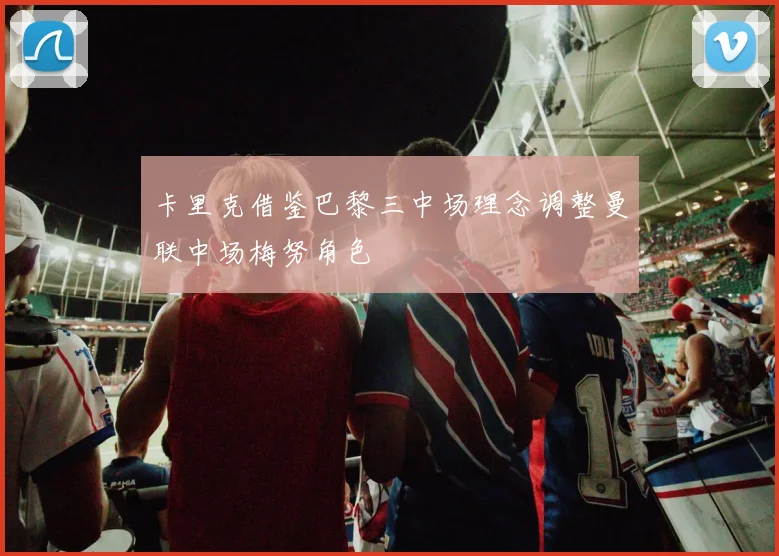 卡里克借鉴巴黎三中场理念调整曼联中场梅努角色
