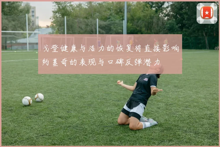 戈登健康与活力的恢复将直接影响约基奇的表现与口碑反弹潜力