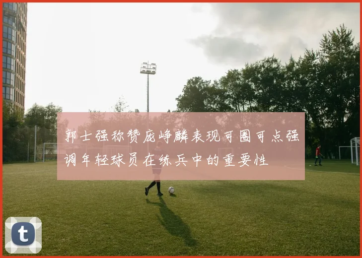 郭士强称赞庞峥麟表现可圈可点强调年轻球员在练兵中的重要性