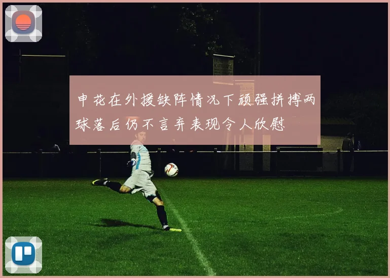 申花在外援缺阵情况下顽强拼搏两球落后仍不言弃表现令人欣慰