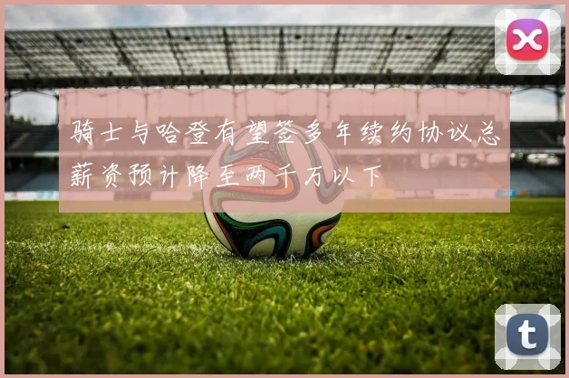 骑士与哈登有望签多年续约协议总薪资预计降至两千万以下