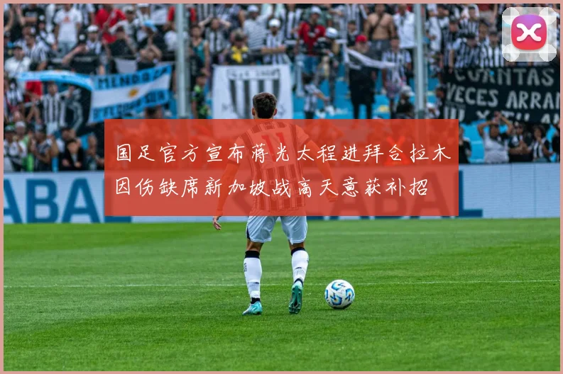 国足官方宣布蒋光太程进拜合拉木因伤缺席新加坡战高天意获补招