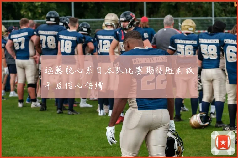远藤航心系日本队比赛期待胜利扳平后信心倍增