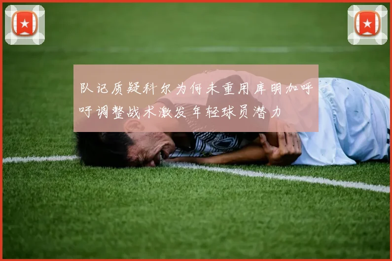 队记质疑科尔为何未重用库明加呼吁调整战术激发年轻球员潜力