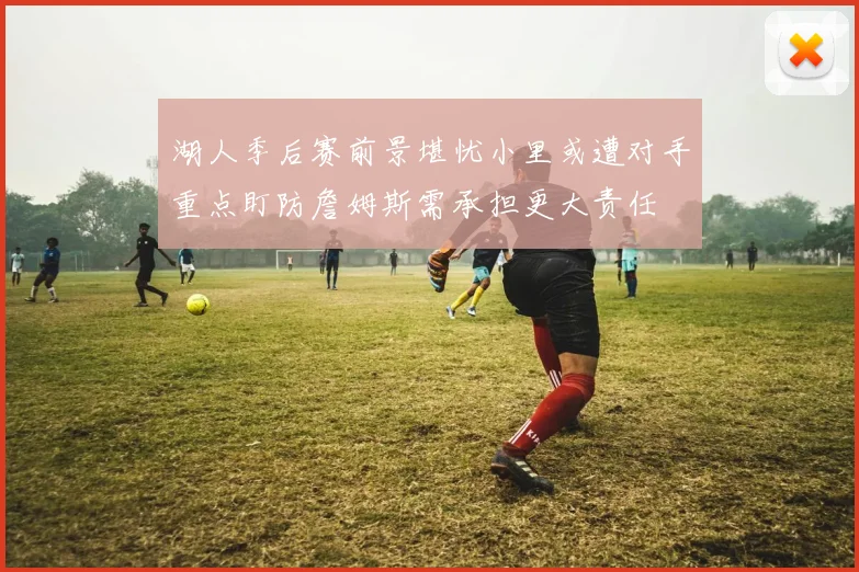 湖人季后赛前景堪忧小里或遭对手重点盯防詹姆斯需承担更大责任