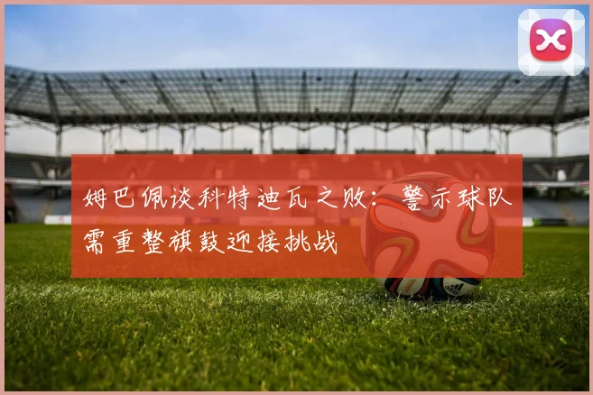 姆巴佩谈科特迪瓦之败:警示球队需重整旗鼓迎接挑战
