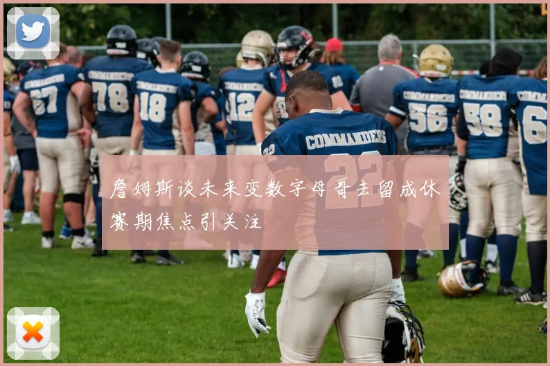 詹姆斯谈未来变数字母哥去留成休赛期焦点引关注