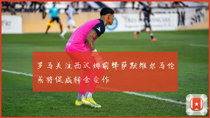 罗马关注西汉姆前锋萨默维尔马伦或将促成转会合作