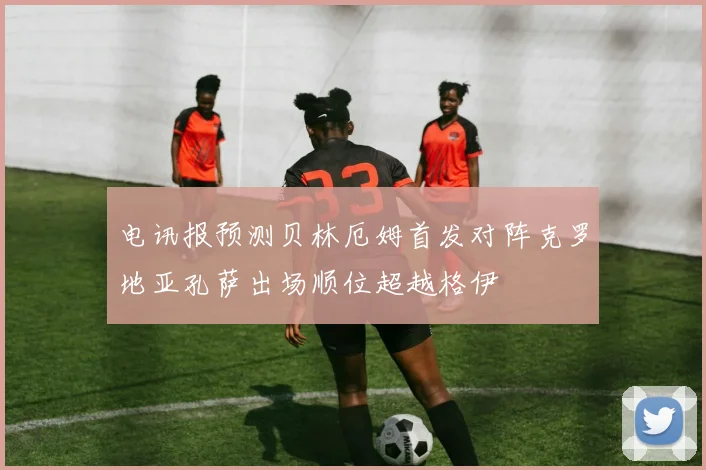 电讯报预测贝林厄姆首发对阵克罗地亚孔萨出场顺位超越格伊