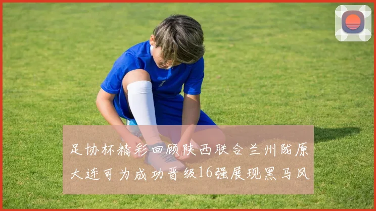 足协杯精彩回顾陕西联合兰州陇原大连可为成功晋级16强展现黑马风采