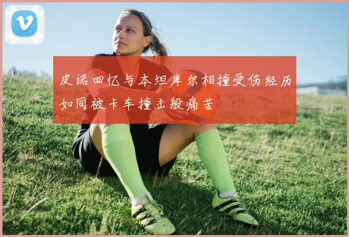 皮诺回忆与本坦库尔相撞受伤经历如同被卡车撞击般痛苦