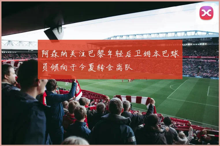 阿森纳关注巴黎年轻后卫姆本巴球员倾向于今夏转会离队
