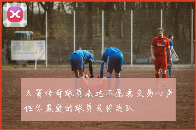 火箭传奇球员表达不愿意交易心声但你最爱的球员或将离队