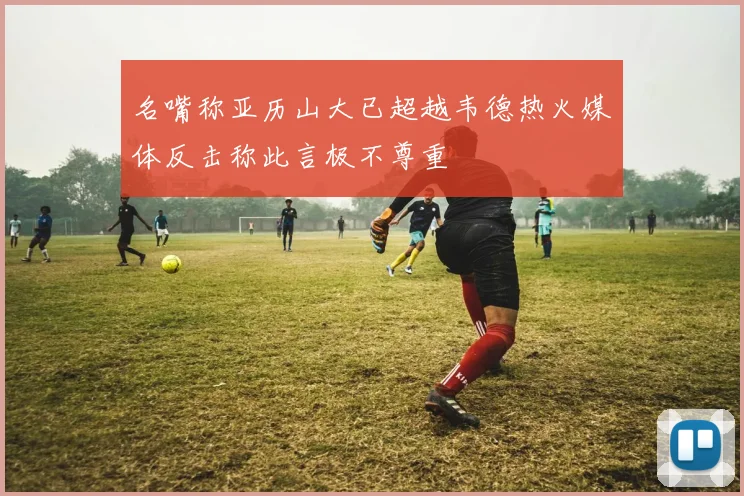 名嘴称亚历山大已超越韦德热火媒体反击称此言极不尊重