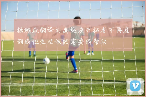 杨瀚森翻译刘禹铖谈开拓者不再雇佣我但生活依然需要我帮助